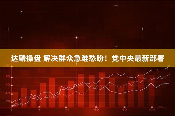 达麟操盘 解决群众急难愁盼！党中央最新部署