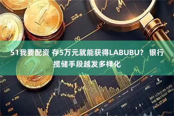 51我要配资 存5万元就能获得LABUBU？ 银行揽储手段越发多样化