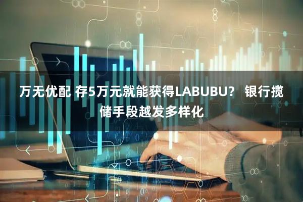 万无优配 存5万元就能获得LABUBU？ 银行揽储手段越发多样化