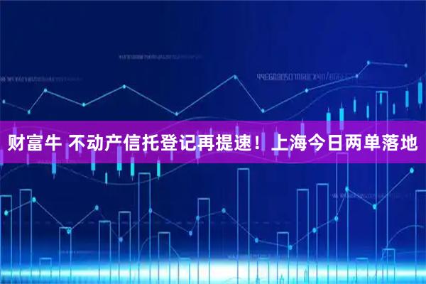 财富牛 不动产信托登记再提速！上海今日两单落地