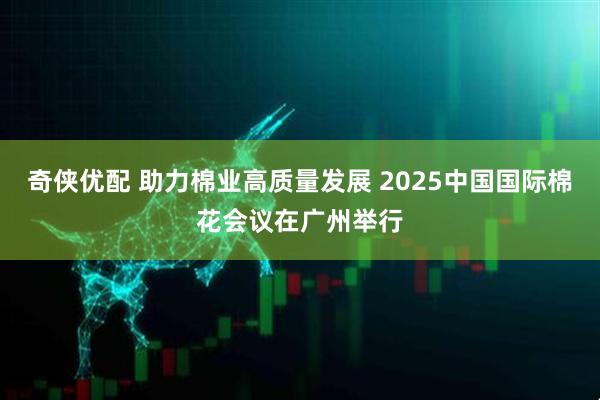 奇侠优配 助力棉业高质量发展 2025中国国际棉花会议在广州举行