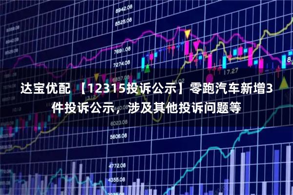 达宝优配 【12315投诉公示】零跑汽车新增3件投诉公示，涉及其他投诉问题等