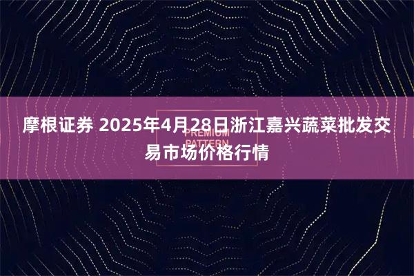 摩根证券 2025年4月28日浙江嘉兴蔬菜批发交易市场价格行情