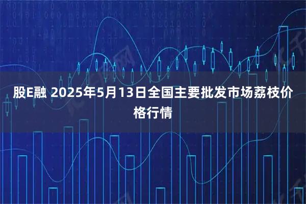 股E融 2025年5月13日全国主要批发市场荔枝价格行情