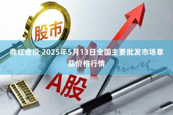 鼎红金投 2025年5月13日全国主要批发市场草菇价格行情