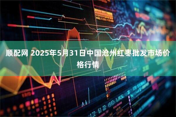 顺配网 2025年5月31日中国沧州红枣批发市场价格行情