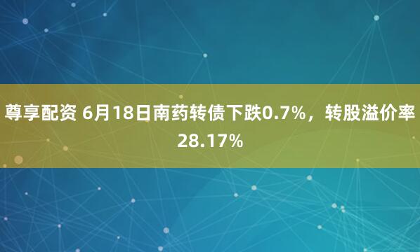 尊享配资 6月18日南药转债下跌0.7%，转股溢价率28.17%