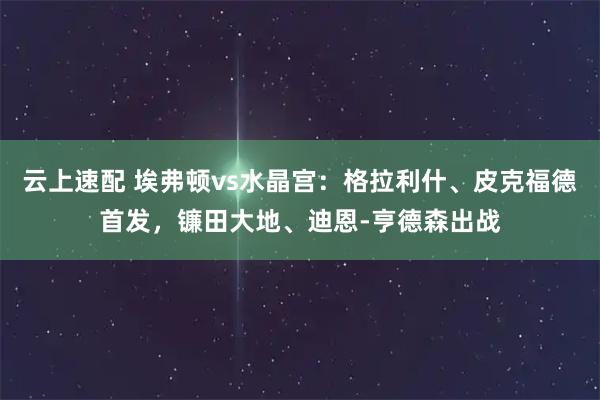云上速配 埃弗顿vs水晶宫：格拉利什、皮克福德首发，镰田大地、迪恩-亨德森出战