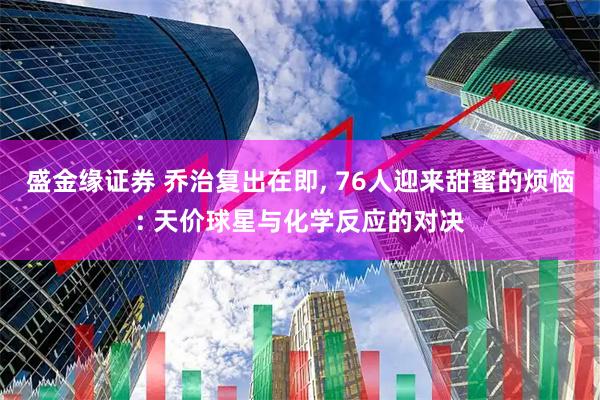 盛金缘证券 乔治复出在即, 76人迎来甜蜜的烦恼: 天价球星与化学反应的对决