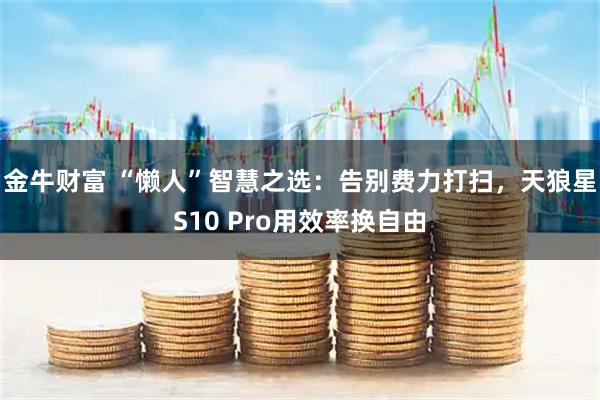 金牛财富 “懒人”智慧之选：告别费力打扫，天狼星S10 Pro用效率换自由