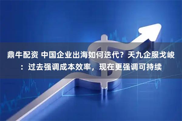 鼎牛配资 中国企业出海如何迭代？天九企服戈峻：过去强调成本效率，现在更强调可持续