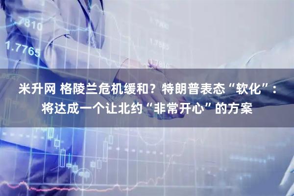 米升网 格陵兰危机缓和？特朗普表态“软化”：将达成一个让北约“非常开心”的方案