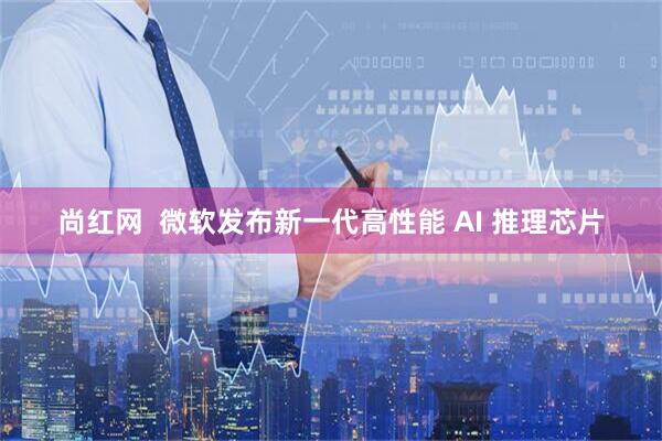 尚红网  微软发布新一代高性能 AI 推理芯片
