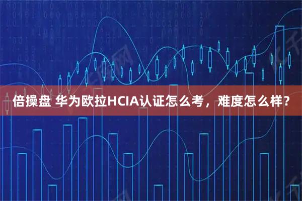 倍操盘 华为欧拉HCIA认证怎么考，难度怎么样？