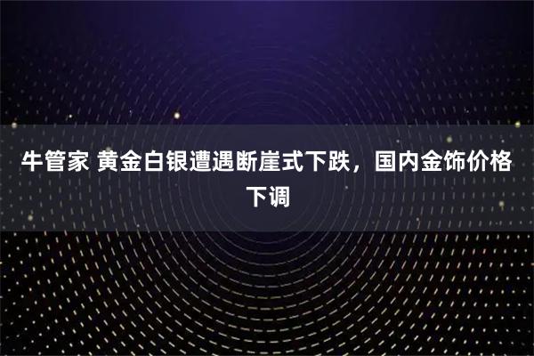 牛管家 黄金白银遭遇断崖式下跌，国内金饰价格下调