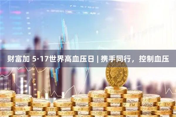 财富加 5·17世界高血压日 | 携手同行，控制血压