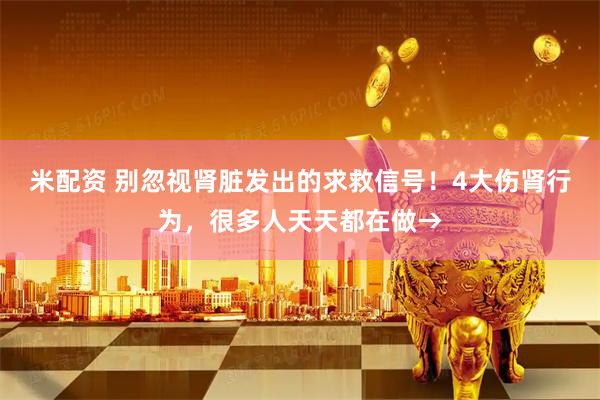 米配资 别忽视肾脏发出的求救信号！4大伤肾行为，很多人天天都在做→
