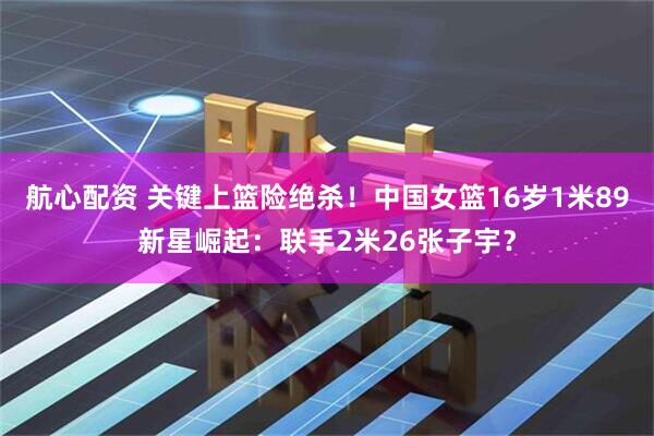 航心配资 关键上篮险绝杀！中国女篮16岁1米89新星崛起：联手2米26张子宇？