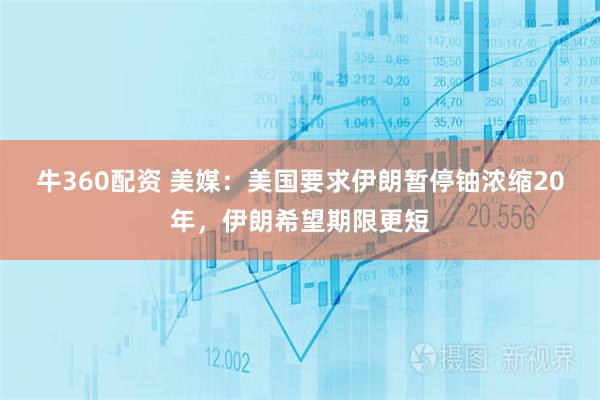 牛360配资 美媒：美国要求伊朗暂停铀浓缩20年，伊朗希望期限更短